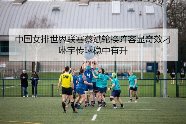 中国女排世界联赛蔡斌轮换阵容显奇效刁琳宇传球稳中有升